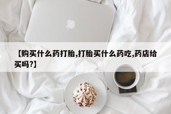 打胎药购买联系方式在线 【购买什么药打胎,打胎买什么药吃,药店给买吗?】