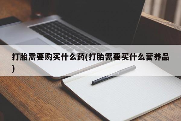 打胎药购买联系方式在线 打胎需要购买什么药(打胎需要买什么营养品)