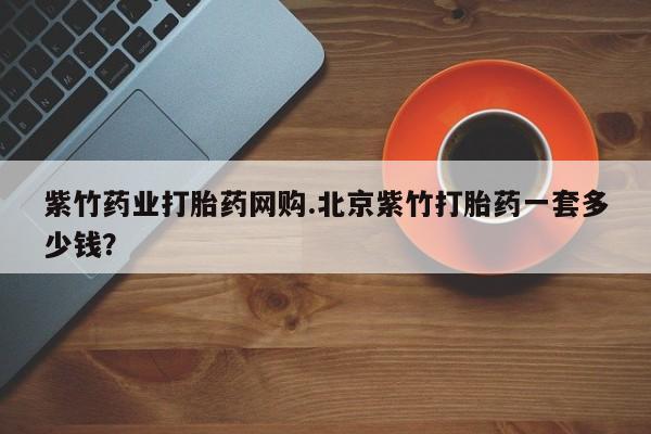 打胎药购买联系方式在线 紫竹药业打胎药网购.北京紫竹打胎药一套多少钱？